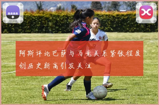 阿斯评论巴萨与马竞关系紧张程度创历史新高引发关注