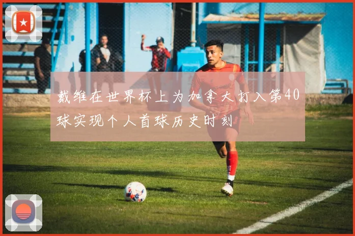 戴维在世界杯上为加拿大打入第40球实现个人首球历史时刻