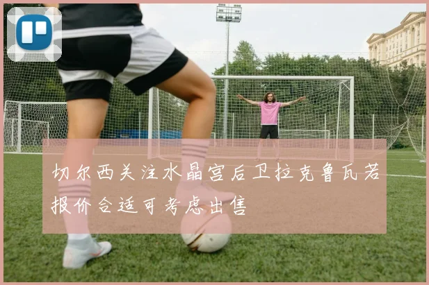 切尔西关注水晶宫后卫拉克鲁瓦若报价合适可考虑出售