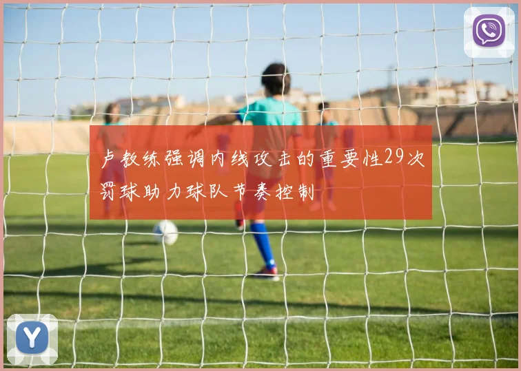 卢教练强调内线攻击的重要性29次罚球助力球队节奏控制