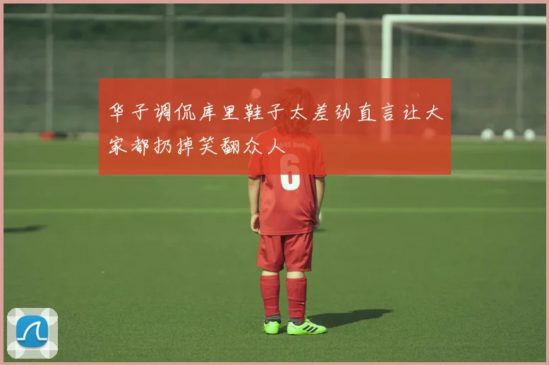 华子调侃库里鞋子太差劲直言让大家都扔掉笑翻众人