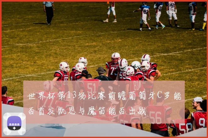 世界杯第13场比赛前瞻葡萄牙C罗能否首发凯恩与魔笛能否出战