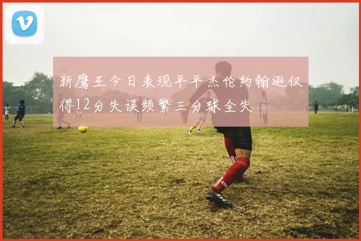 新鹰王今日表现平平杰伦约翰逊仅得12分失误频繁三分球全失