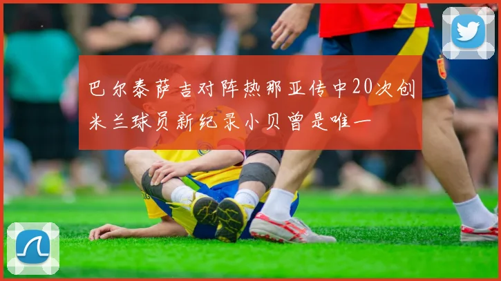 巴尔泰萨吉对阵热那亚传中20次创米兰球员新纪录小贝曾是唯一