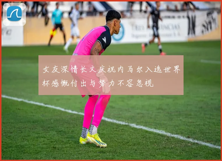 女友深情长文庆祝内马尔入选世界杯感慨付出与努力不容忽视