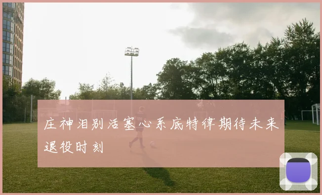 庄神泪别活塞心系底特律期待未来退役时刻