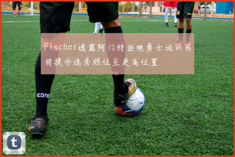 Fischer透露阿门特拒绝勇士试训或将提升选秀顺位至更高位置