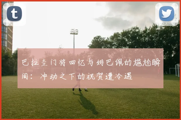 巴拉圭门将回忆与姆巴佩的尴尬瞬间：冲动之下的祝贺遭冷遇