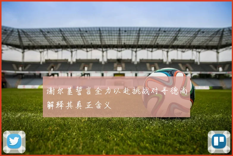 谢尔基誓言全力以赴挑战对手德尚解释其真正含义