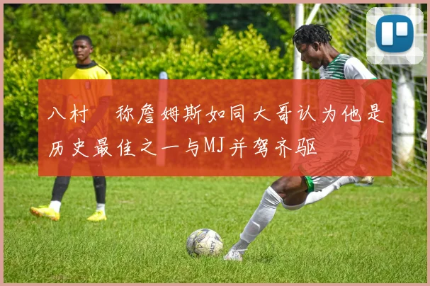 八村塁称詹姆斯如同大哥认为他是历史最佳之一与MJ并驾齐驱