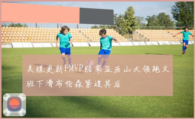 美媒更新FMVP赔率亚历山大领跑文班下滑布伦森紧追其后