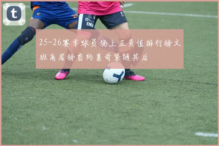 25-26赛季球员场上正负值排行榜文班高居榜首约基奇紧随其后
